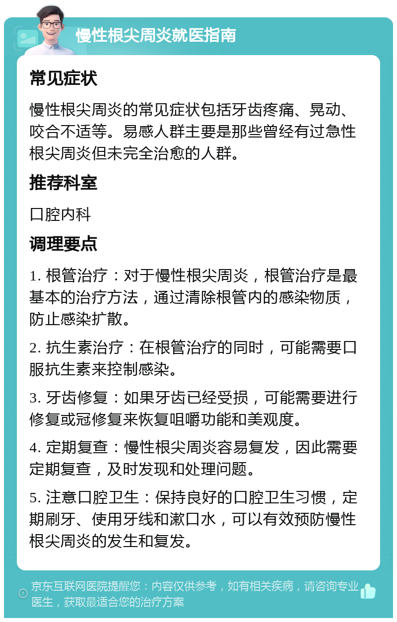 慢性根尖周炎就医指南 常见症状 慢性根尖周炎的常见症状包括牙齿疼痛、晃动、咬合不适等。易感人群主要是那些曾经有过急性根尖周炎但未完全治愈的人群。 推荐科室 口腔内科 调理要点 1. 根管治疗：对于慢性根尖周炎，根管治疗是最基本的治疗方法，通过清除根管内的感染物质，防止感染扩散。 2. 抗生素治疗：在根管治疗的同时，可能需要口服抗生素来控制感染。 3. 牙齿修复：如果牙齿已经受损，可能需要进行修复或冠修复来恢复咀嚼功能和美观度。 4. 定期复查：慢性根尖周炎容易复发，因此需要定期复查，及时发现和处理问题。 5. 注意口腔卫生：保持良好的口腔卫生习惯，定期刷牙、使用牙线和漱口水，可以有效预防慢性根尖周炎的发生和复发。