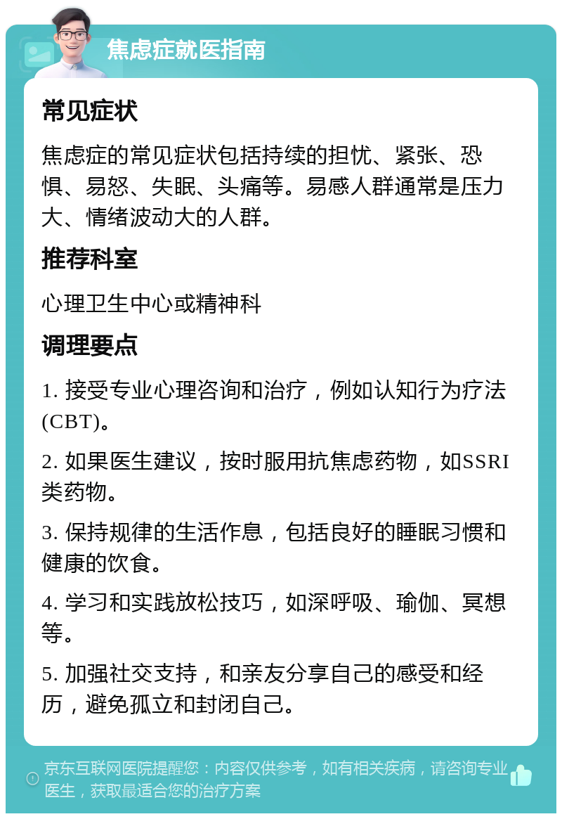 焦虑症就医指南 常见症状 焦虑症的常见症状包括持续的担忧、紧张、恐惧、易怒、失眠、头痛等。易感人群通常是压力大、情绪波动大的人群。 推荐科室 心理卫生中心或精神科 调理要点 1. 接受专业心理咨询和治疗，例如认知行为疗法(CBT)。 2. 如果医生建议，按时服用抗焦虑药物，如SSRI类药物。 3. 保持规律的生活作息，包括良好的睡眠习惯和健康的饮食。 4. 学习和实践放松技巧，如深呼吸、瑜伽、冥想等。 5. 加强社交支持，和亲友分享自己的感受和经历，避免孤立和封闭自己。