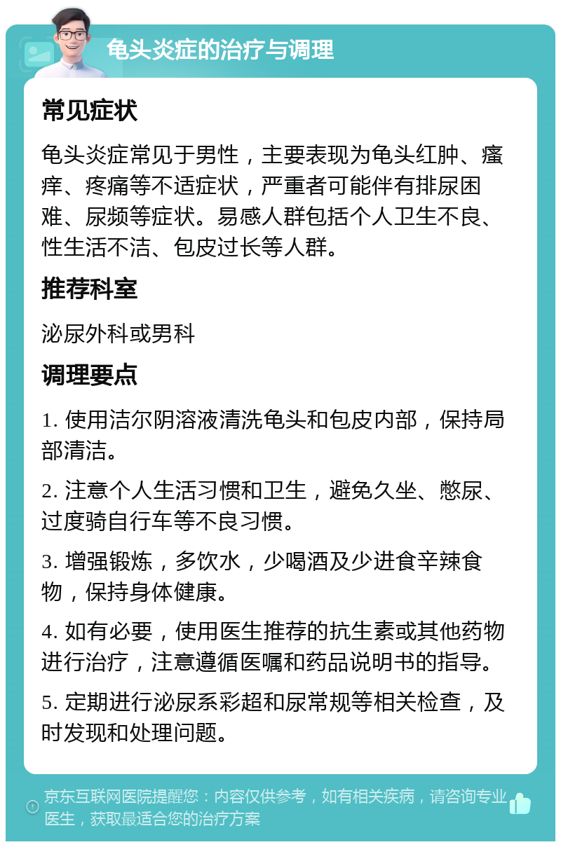 龟头炎症的治疗与调理 常见症状 龟头炎症常见于男性，主要表现为龟头红肿、瘙痒、疼痛等不适症状，严重者可能伴有排尿困难、尿频等症状。易感人群包括个人卫生不良、性生活不洁、包皮过长等人群。 推荐科室 泌尿外科或男科 调理要点 1. 使用洁尔阴溶液清洗龟头和包皮内部，保持局部清洁。 2. 注意个人生活习惯和卫生，避免久坐、憋尿、过度骑自行车等不良习惯。 3. 增强锻炼，多饮水，少喝酒及少进食辛辣食物，保持身体健康。 4. 如有必要，使用医生推荐的抗生素或其他药物进行治疗，注意遵循医嘱和药品说明书的指导。 5. 定期进行泌尿系彩超和尿常规等相关检查，及时发现和处理问题。