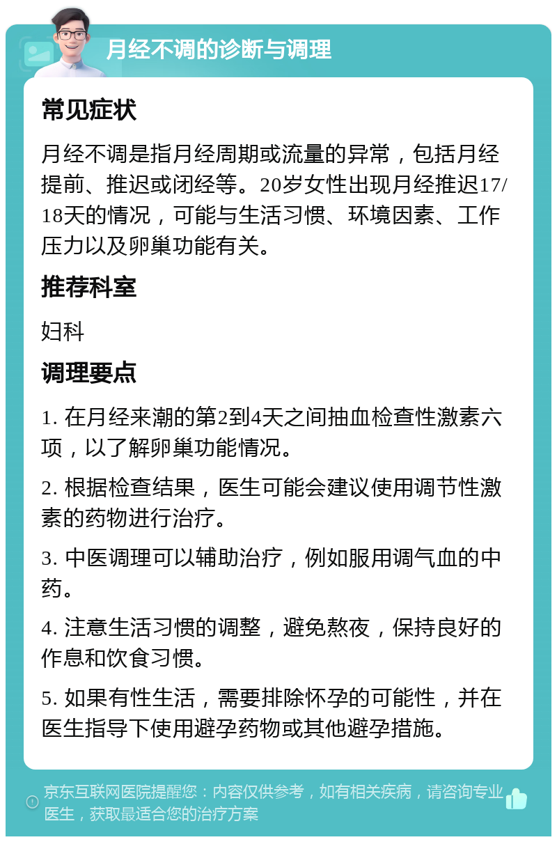 月经不调的诊断与调理 常见症状 月经不调是指月经周期或流量的异常，包括月经提前、推迟或闭经等。20岁女性出现月经推迟17/18天的情况，可能与生活习惯、环境因素、工作压力以及卵巢功能有关。 推荐科室 妇科 调理要点 1. 在月经来潮的第2到4天之间抽血检查性激素六项，以了解卵巢功能情况。 2. 根据检查结果，医生可能会建议使用调节性激素的药物进行治疗。 3. 中医调理可以辅助治疗，例如服用调气血的中药。 4. 注意生活习惯的调整，避免熬夜，保持良好的作息和饮食习惯。 5. 如果有性生活，需要排除怀孕的可能性，并在医生指导下使用避孕药物或其他避孕措施。