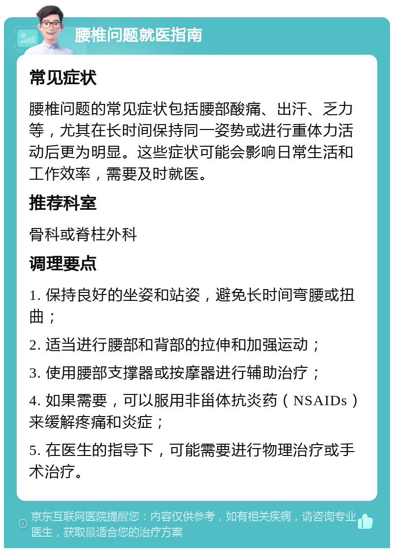 腰椎问题就医指南 常见症状 腰椎问题的常见症状包括腰部酸痛、出汗、乏力等，尤其在长时间保持同一姿势或进行重体力活动后更为明显。这些症状可能会影响日常生活和工作效率，需要及时就医。 推荐科室 骨科或脊柱外科 调理要点 1. 保持良好的坐姿和站姿，避免长时间弯腰或扭曲； 2. 适当进行腰部和背部的拉伸和加强运动； 3. 使用腰部支撑器或按摩器进行辅助治疗； 4. 如果需要，可以服用非甾体抗炎药（NSAIDs）来缓解疼痛和炎症； 5. 在医生的指导下，可能需要进行物理治疗或手术治疗。