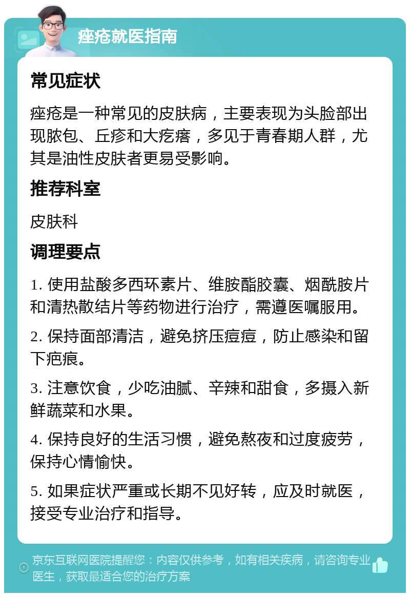 痤疮就医指南 常见症状 痤疮是一种常见的皮肤病，主要表现为头脸部出现脓包、丘疹和大疙瘩，多见于青春期人群，尤其是油性皮肤者更易受影响。 推荐科室 皮肤科 调理要点 1. 使用盐酸多西环素片、维胺酯胶囊、烟酰胺片和清热散结片等药物进行治疗，需遵医嘱服用。 2. 保持面部清洁，避免挤压痘痘，防止感染和留下疤痕。 3. 注意饮食，少吃油腻、辛辣和甜食，多摄入新鲜蔬菜和水果。 4. 保持良好的生活习惯，避免熬夜和过度疲劳，保持心情愉快。 5. 如果症状严重或长期不见好转，应及时就医，接受专业治疗和指导。