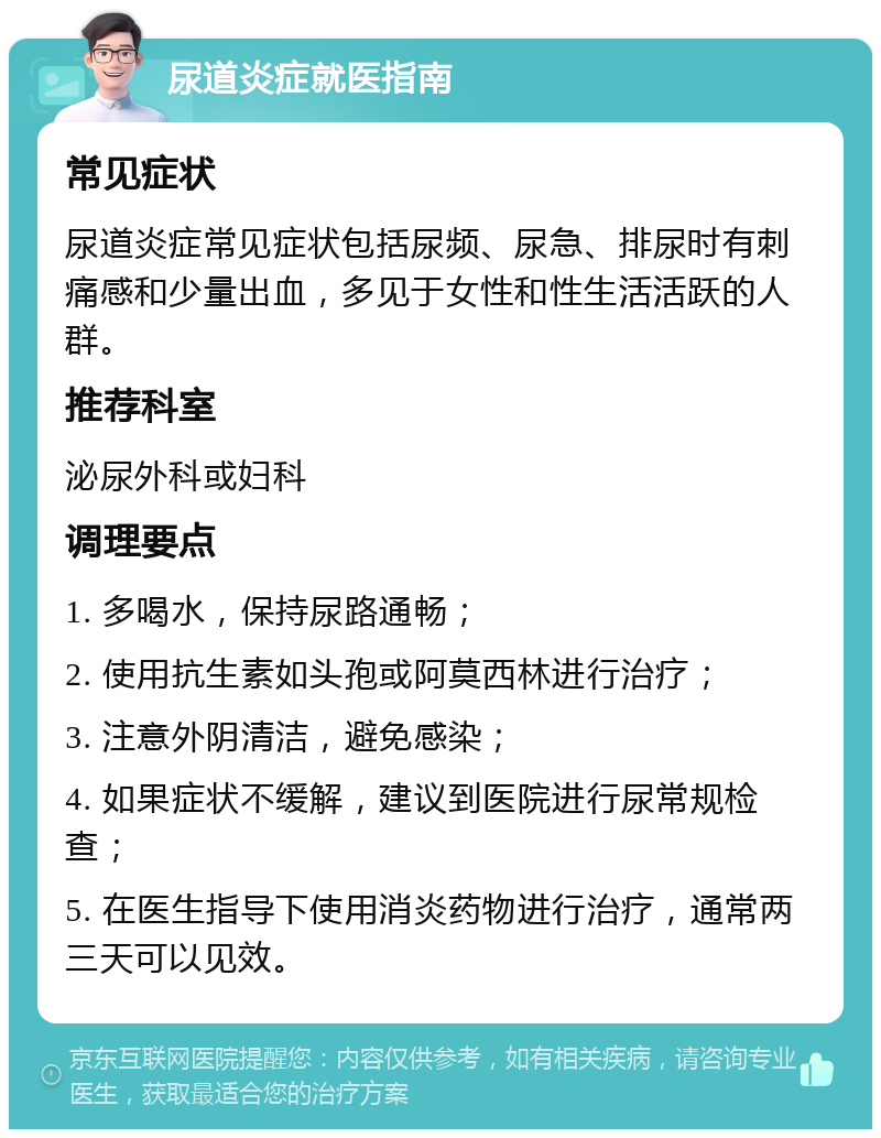 尿道炎症就医指南 常见症状 尿道炎症常见症状包括尿频、尿急、排尿时有刺痛感和少量出血，多见于女性和性生活活跃的人群。 推荐科室 泌尿外科或妇科 调理要点 1. 多喝水，保持尿路通畅； 2. 使用抗生素如头孢或阿莫西林进行治疗； 3. 注意外阴清洁，避免感染； 4. 如果症状不缓解，建议到医院进行尿常规检查； 5. 在医生指导下使用消炎药物进行治疗，通常两三天可以见效。