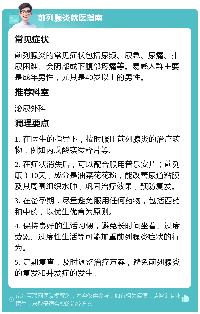 前列腺炎就医指南 常见症状 前列腺炎的常见症状包括尿频、尿急、尿痛、排尿困难、会阴部或下腹部疼痛等。易感人群主要是成年男性，尤其是40岁以上的男性。 推荐科室 泌尿外科 调理要点 1. 在医生的指导下，按时服用前列腺炎的治疗药物，例如丙戊酸镁缓释片等。 2. 在症状消失后，可以配合服用普乐安片（前列康）10天，成分是油菜花花粉，能改善尿道粘膜及其周围组织水肿，巩固治疗效果，预防复发。 3. 在备孕期，尽量避免服用任何药物，包括西药和中药，以优生优育为原则。 4. 保持良好的生活习惯，避免长时间坐着、过度劳累、过度性生活等可能加重前列腺炎症状的行为。 5. 定期复查，及时调整治疗方案，避免前列腺炎的复发和并发症的发生。