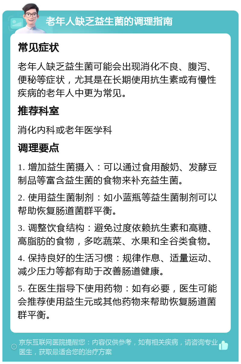 老年人缺乏益生菌的调理指南 常见症状 老年人缺乏益生菌可能会出现消化不良、腹泻、便秘等症状，尤其是在长期使用抗生素或有慢性疾病的老年人中更为常见。 推荐科室 消化内科或老年医学科 调理要点 1. 增加益生菌摄入：可以通过食用酸奶、发酵豆制品等富含益生菌的食物来补充益生菌。 2. 使用益生菌制剂：如小蓝瓶等益生菌制剂可以帮助恢复肠道菌群平衡。 3. 调整饮食结构：避免过度依赖抗生素和高糖、高脂肪的食物，多吃蔬菜、水果和全谷类食物。 4. 保持良好的生活习惯：规律作息、适量运动、减少压力等都有助于改善肠道健康。 5. 在医生指导下使用药物：如有必要，医生可能会推荐使用益生元或其他药物来帮助恢复肠道菌群平衡。