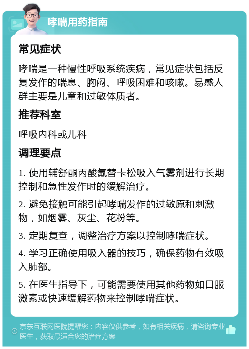 哮喘用药指南 常见症状 哮喘是一种慢性呼吸系统疾病，常见症状包括反复发作的喘息、胸闷、呼吸困难和咳嗽。易感人群主要是儿童和过敏体质者。 推荐科室 呼吸内科或儿科 调理要点 1. 使用辅舒酮丙酸氟替卡松吸入气雾剂进行长期控制和急性发作时的缓解治疗。 2. 避免接触可能引起哮喘发作的过敏原和刺激物，如烟雾、灰尘、花粉等。 3. 定期复查，调整治疗方案以控制哮喘症状。 4. 学习正确使用吸入器的技巧，确保药物有效吸入肺部。 5. 在医生指导下，可能需要使用其他药物如口服激素或快速缓解药物来控制哮喘症状。