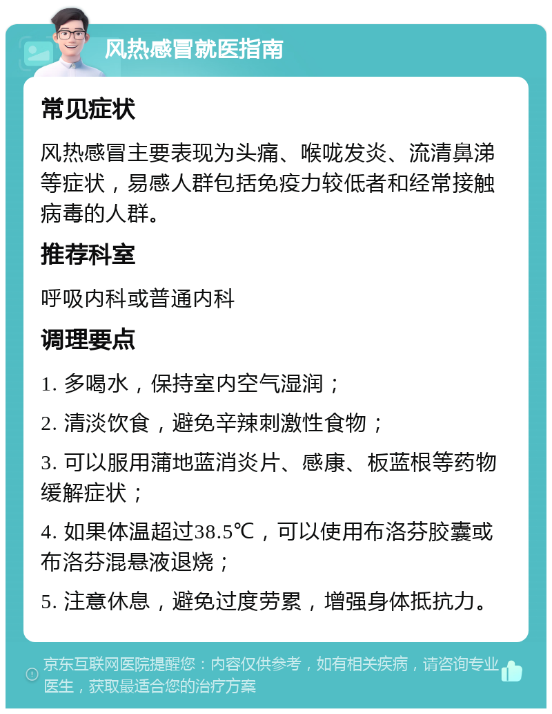 风热感冒就医指南 常见症状 风热感冒主要表现为头痛、喉咙发炎、流清鼻涕等症状，易感人群包括免疫力较低者和经常接触病毒的人群。 推荐科室 呼吸内科或普通内科 调理要点 1. 多喝水，保持室内空气湿润； 2. 清淡饮食，避免辛辣刺激性食物； 3. 可以服用蒲地蓝消炎片、感康、板蓝根等药物缓解症状； 4. 如果体温超过38.5℃，可以使用布洛芬胶囊或布洛芬混悬液退烧； 5. 注意休息，避免过度劳累，增强身体抵抗力。