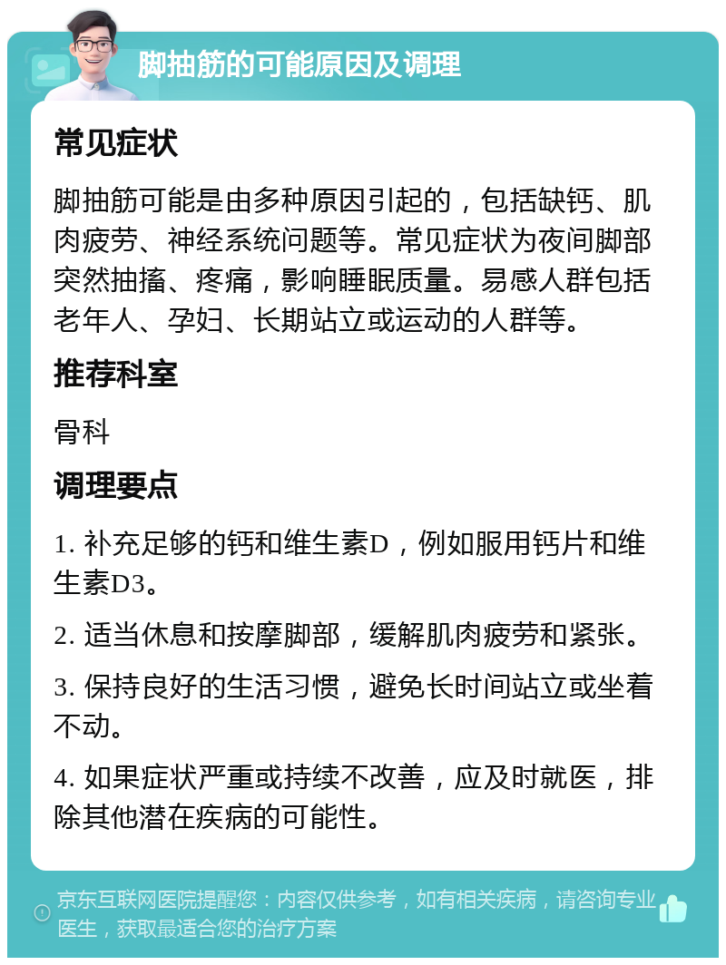 脚抽筋的可能原因及调理 常见症状 脚抽筋可能是由多种原因引起的，包括缺钙、肌肉疲劳、神经系统问题等。常见症状为夜间脚部突然抽搐、疼痛，影响睡眠质量。易感人群包括老年人、孕妇、长期站立或运动的人群等。 推荐科室 骨科 调理要点 1. 补充足够的钙和维生素D，例如服用钙片和维生素D3。 2. 适当休息和按摩脚部，缓解肌肉疲劳和紧张。 3. 保持良好的生活习惯，避免长时间站立或坐着不动。 4. 如果症状严重或持续不改善，应及时就医，排除其他潜在疾病的可能性。