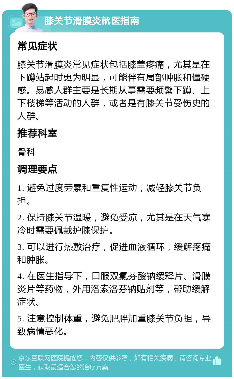 膝关节滑膜炎就医指南 常见症状 膝关节滑膜炎常见症状包括膝盖疼痛，尤其是在下蹲站起时更为明显，可能伴有局部肿胀和僵硬感。易感人群主要是长期从事需要频繁下蹲、上下楼梯等活动的人群，或者是有膝关节受伤史的人群。 推荐科室 骨科 调理要点 1. 避免过度劳累和重复性运动，减轻膝关节负担。 2. 保持膝关节温暖，避免受凉，尤其是在天气寒冷时需要佩戴护膝保护。 3. 可以进行热敷治疗，促进血液循环，缓解疼痛和肿胀。 4. 在医生指导下，口服双氯芬酸钠缓释片、滑膜炎片等药物，外用洛索洛芬钠贴剂等，帮助缓解症状。 5. 注意控制体重，避免肥胖加重膝关节负担，导致病情恶化。