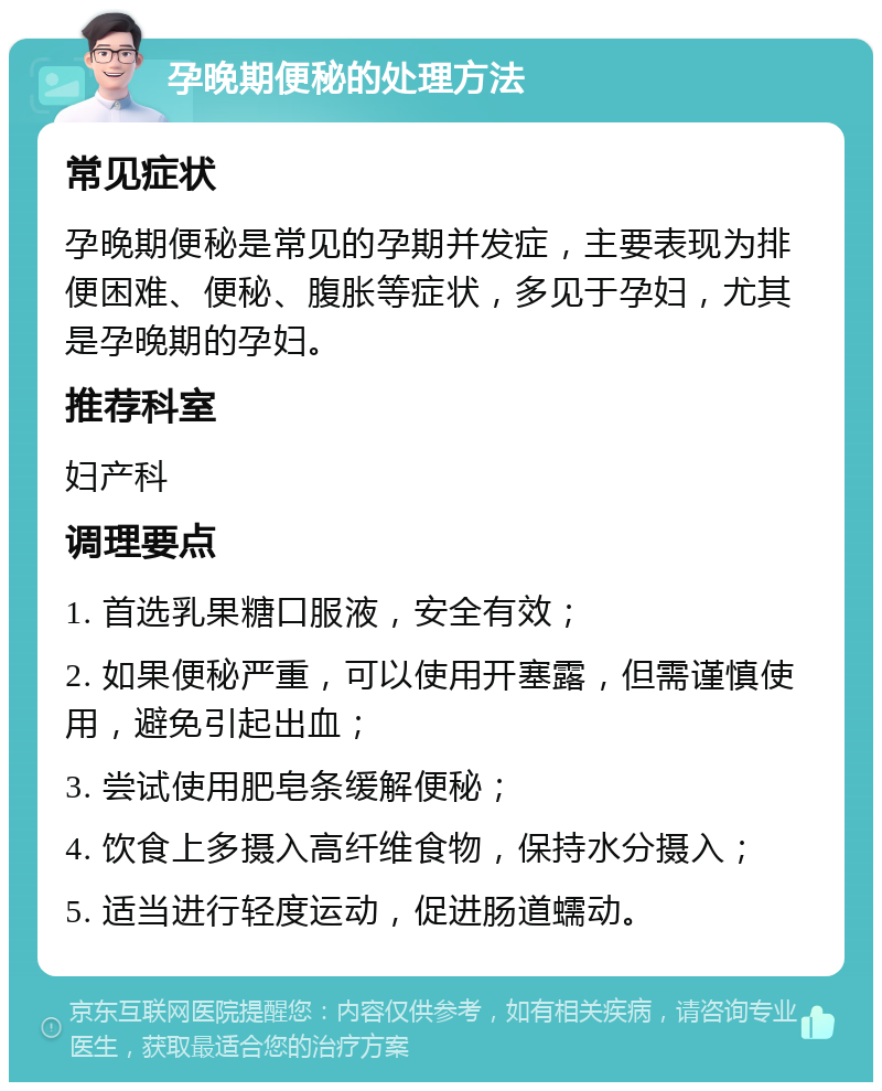 孕晚期便秘的处理方法 常见症状 孕晚期便秘是常见的孕期并发症，主要表现为排便困难、便秘、腹胀等症状，多见于孕妇，尤其是孕晚期的孕妇。 推荐科室 妇产科 调理要点 1. 首选乳果糖口服液，安全有效； 2. 如果便秘严重，可以使用开塞露，但需谨慎使用，避免引起出血； 3. 尝试使用肥皂条缓解便秘； 4. 饮食上多摄入高纤维食物，保持水分摄入； 5. 适当进行轻度运动，促进肠道蠕动。