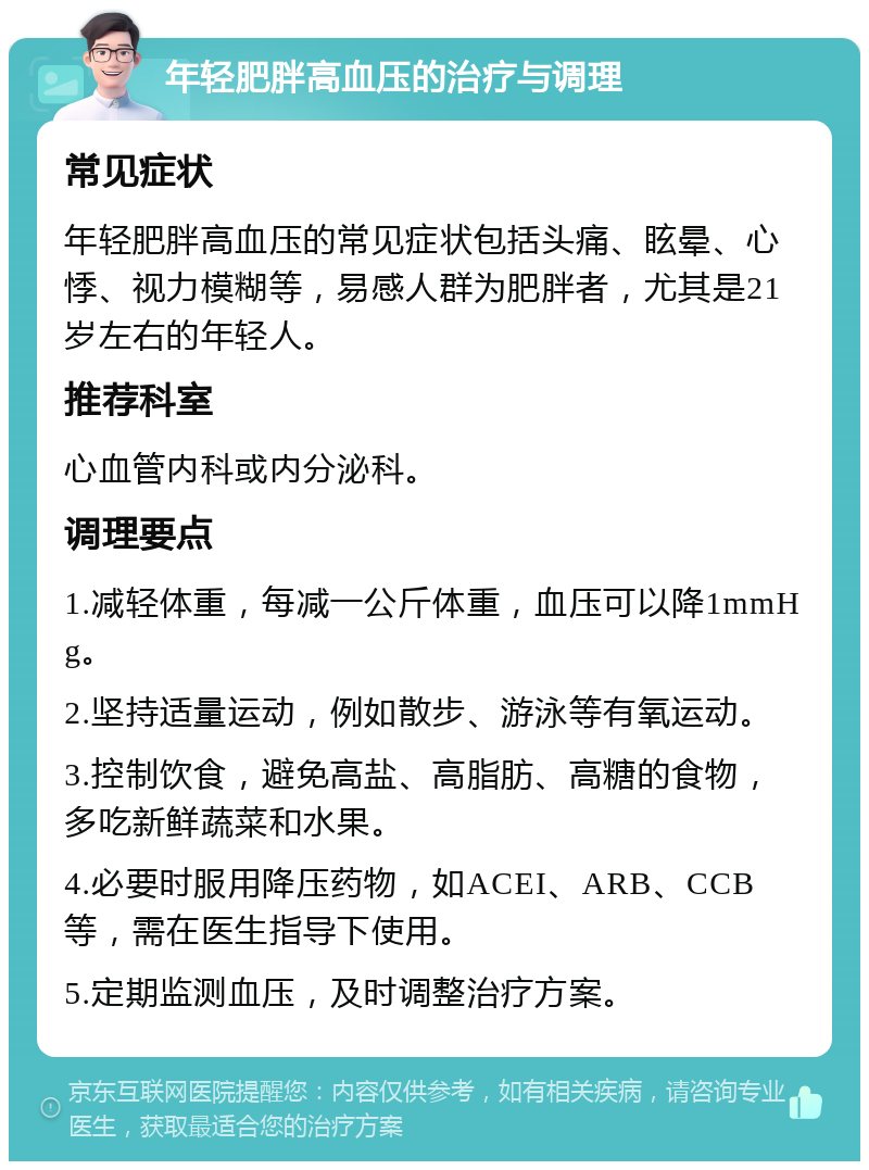 年轻肥胖高血压的治疗与调理 常见症状 年轻肥胖高血压的常见症状包括头痛、眩晕、心悸、视力模糊等，易感人群为肥胖者，尤其是21岁左右的年轻人。 推荐科室 心血管内科或内分泌科。 调理要点 1.减轻体重，每减一公斤体重，血压可以降1mmHg。 2.坚持适量运动，例如散步、游泳等有氧运动。 3.控制饮食，避免高盐、高脂肪、高糖的食物，多吃新鲜蔬菜和水果。 4.必要时服用降压药物，如ACEI、ARB、CCB等，需在医生指导下使用。 5.定期监测血压，及时调整治疗方案。