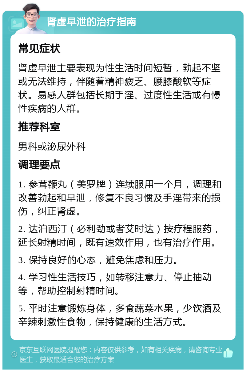 肾虚早泄的治疗指南 常见症状 肾虚早泄主要表现为性生活时间短暂，勃起不坚或无法维持，伴随着精神疲乏、腰膝酸软等症状。易感人群包括长期手淫、过度性生活或有慢性疾病的人群。 推荐科室 男科或泌尿外科 调理要点 1. 参茸鞭丸（美罗牌）连续服用一个月，调理和改善勃起和早泄，修复不良习惯及手淫带来的损伤，纠正肾虚。 2. 达泊西汀（必利劲或者艾时达）按疗程服药，延长射精时间，既有速效作用，也有治疗作用。 3. 保持良好的心态，避免焦虑和压力。 4. 学习性生活技巧，如转移注意力、停止抽动等，帮助控制射精时间。 5. 平时注意锻炼身体，多食蔬菜水果，少饮酒及辛辣刺激性食物，保持健康的生活方式。