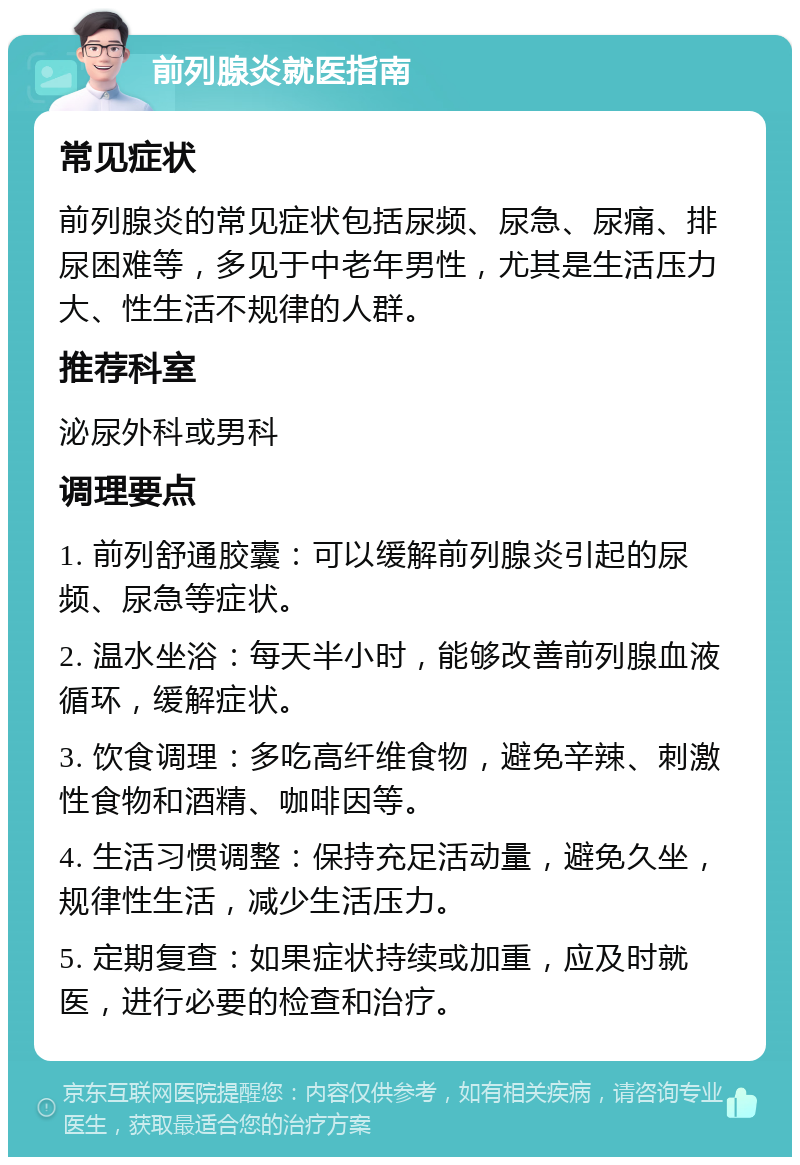 前列腺炎就医指南 常见症状 前列腺炎的常见症状包括尿频、尿急、尿痛、排尿困难等，多见于中老年男性，尤其是生活压力大、性生活不规律的人群。 推荐科室 泌尿外科或男科 调理要点 1. 前列舒通胶囊：可以缓解前列腺炎引起的尿频、尿急等症状。 2. 温水坐浴：每天半小时，能够改善前列腺血液循环，缓解症状。 3. 饮食调理：多吃高纤维食物，避免辛辣、刺激性食物和酒精、咖啡因等。 4. 生活习惯调整：保持充足活动量，避免久坐，规律性生活，减少生活压力。 5. 定期复查：如果症状持续或加重，应及时就医，进行必要的检查和治疗。