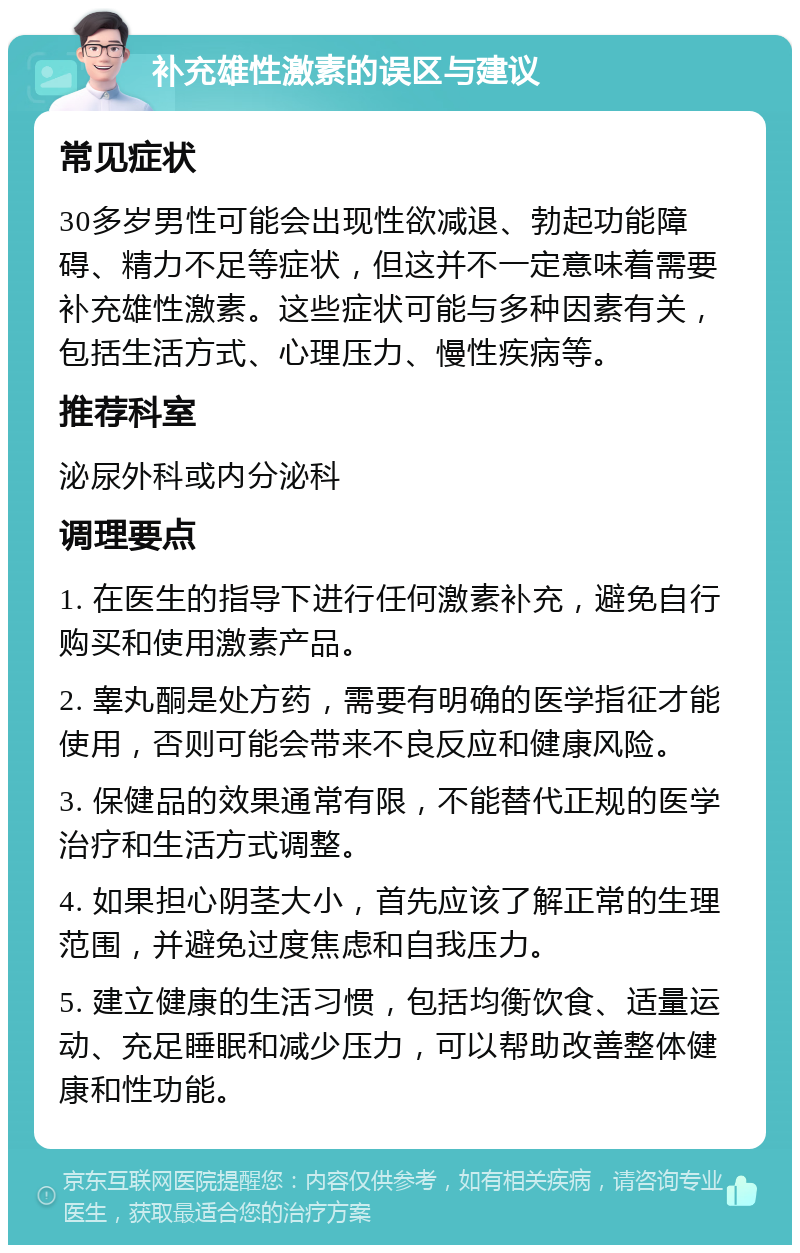 补充雄性激素的误区与建议 常见症状 30多岁男性可能会出现性欲减退、勃起功能障碍、精力不足等症状，但这并不一定意味着需要补充雄性激素。这些症状可能与多种因素有关，包括生活方式、心理压力、慢性疾病等。 推荐科室 泌尿外科或内分泌科 调理要点 1. 在医生的指导下进行任何激素补充，避免自行购买和使用激素产品。 2. 睾丸酮是处方药，需要有明确的医学指征才能使用，否则可能会带来不良反应和健康风险。 3. 保健品的效果通常有限，不能替代正规的医学治疗和生活方式调整。 4. 如果担心阴茎大小，首先应该了解正常的生理范围，并避免过度焦虑和自我压力。 5. 建立健康的生活习惯，包括均衡饮食、适量运动、充足睡眠和减少压力，可以帮助改善整体健康和性功能。