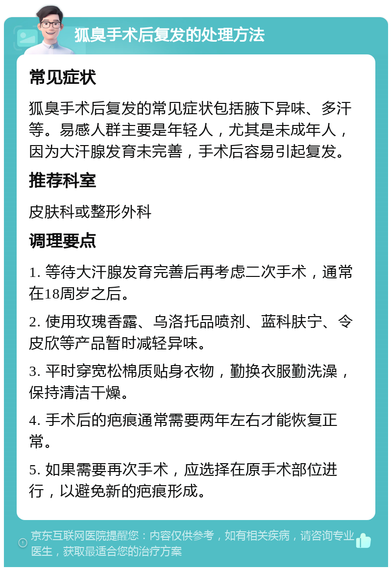 狐臭手术后复发的处理方法 常见症状 狐臭手术后复发的常见症状包括腋下异味、多汗等。易感人群主要是年轻人，尤其是未成年人，因为大汗腺发育未完善，手术后容易引起复发。 推荐科室 皮肤科或整形外科 调理要点 1. 等待大汗腺发育完善后再考虑二次手术，通常在18周岁之后。 2. 使用玫瑰香露、乌洛托品喷剂、蓝科肤宁、令皮欣等产品暂时减轻异味。 3. 平时穿宽松棉质贴身衣物，勤换衣服勤洗澡，保持清洁干燥。 4. 手术后的疤痕通常需要两年左右才能恢复正常。 5. 如果需要再次手术，应选择在原手术部位进行，以避免新的疤痕形成。