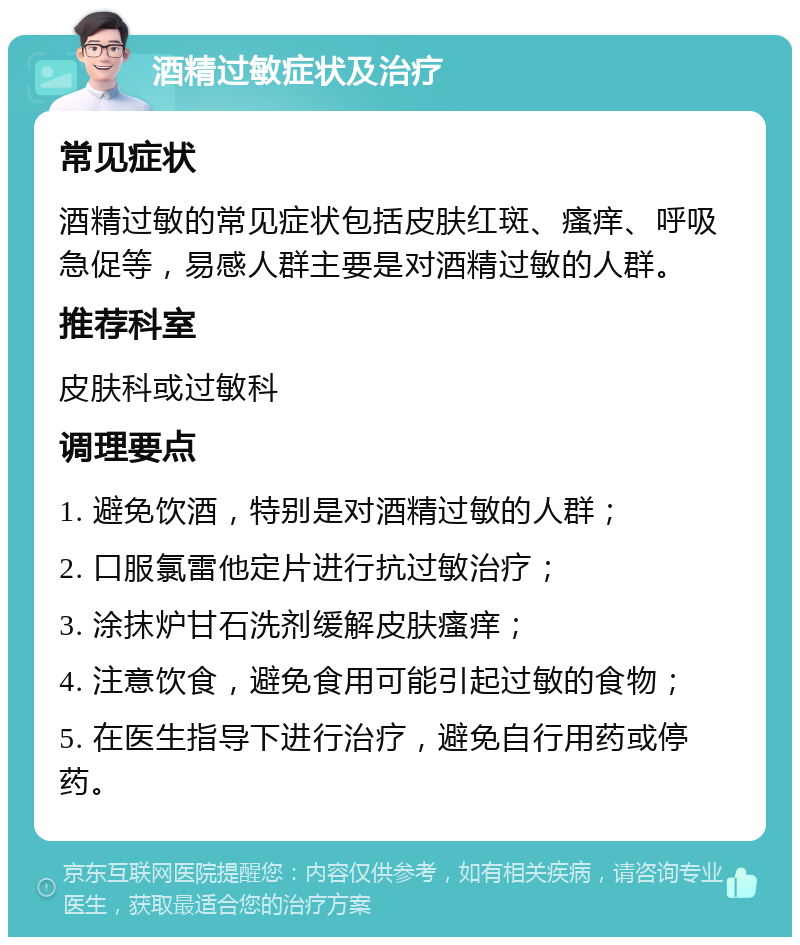 酒精过敏症状及治疗 常见症状 酒精过敏的常见症状包括皮肤红斑、瘙痒、呼吸急促等，易感人群主要是对酒精过敏的人群。 推荐科室 皮肤科或过敏科 调理要点 1. 避免饮酒，特别是对酒精过敏的人群； 2. 口服氯雷他定片进行抗过敏治疗； 3. 涂抹炉甘石洗剂缓解皮肤瘙痒； 4. 注意饮食，避免食用可能引起过敏的食物； 5. 在医生指导下进行治疗，避免自行用药或停药。