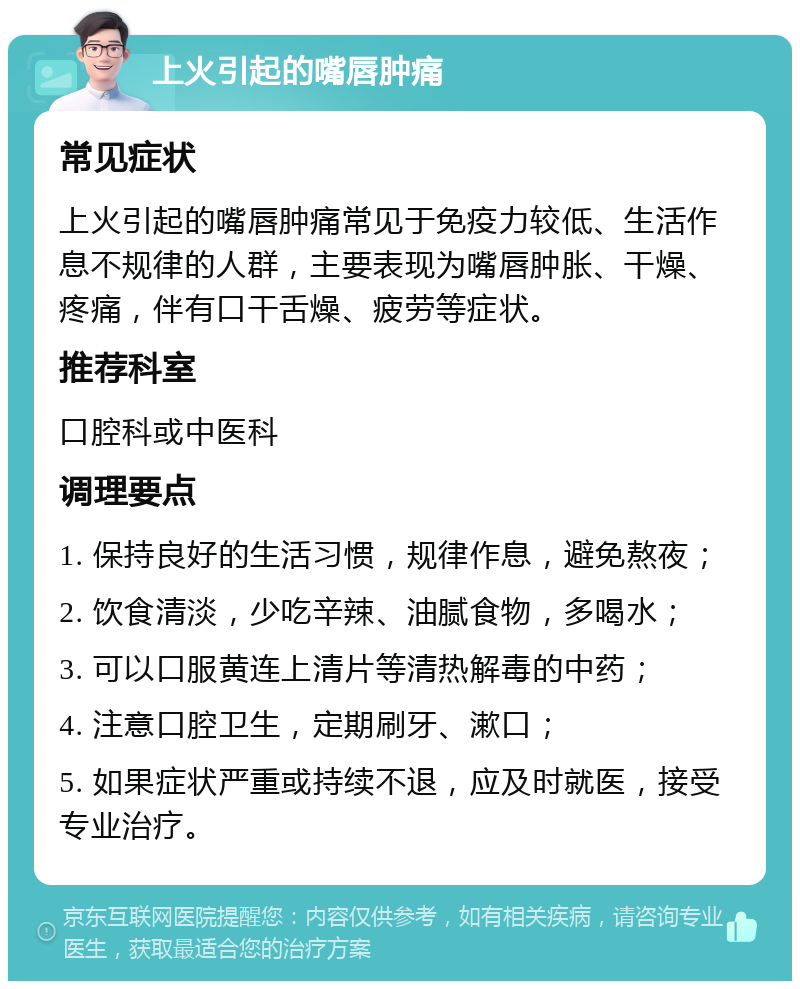 上火引起的嘴唇肿痛 常见症状 上火引起的嘴唇肿痛常见于免疫力较低、生活作息不规律的人群，主要表现为嘴唇肿胀、干燥、疼痛，伴有口干舌燥、疲劳等症状。 推荐科室 口腔科或中医科 调理要点 1. 保持良好的生活习惯，规律作息，避免熬夜； 2. 饮食清淡，少吃辛辣、油腻食物，多喝水； 3. 可以口服黄连上清片等清热解毒的中药； 4. 注意口腔卫生，定期刷牙、漱口； 5. 如果症状严重或持续不退，应及时就医，接受专业治疗。