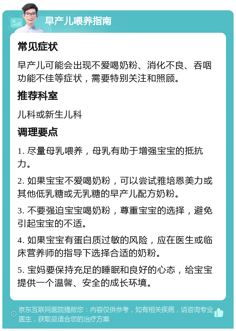 早产儿喂养指南 常见症状 早产儿可能会出现不爱喝奶粉、消化不良、吞咽功能不佳等症状，需要特别关注和照顾。 推荐科室 儿科或新生儿科 调理要点 1. 尽量母乳喂养，母乳有助于增强宝宝的抵抗力。 2. 如果宝宝不爱喝奶粉，可以尝试雅培恩美力或其他低乳糖或无乳糖的早产儿配方奶粉。 3. 不要强迫宝宝喝奶粉，尊重宝宝的选择，避免引起宝宝的不适。 4. 如果宝宝有蛋白质过敏的风险，应在医生或临床营养师的指导下选择合适的奶粉。 5. 宝妈要保持充足的睡眠和良好的心态，给宝宝提供一个温馨、安全的成长环境。