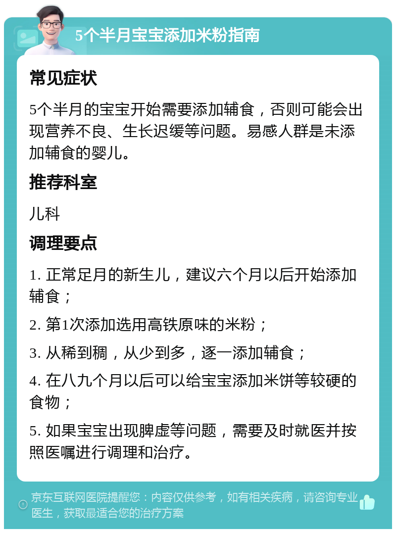 5个半月宝宝添加米粉指南 常见症状 5个半月的宝宝开始需要添加辅食，否则可能会出现营养不良、生长迟缓等问题。易感人群是未添加辅食的婴儿。 推荐科室 儿科 调理要点 1. 正常足月的新生儿，建议六个月以后开始添加辅食； 2. 第1次添加选用高铁原味的米粉； 3. 从稀到稠，从少到多，逐一添加辅食； 4. 在八九个月以后可以给宝宝添加米饼等较硬的食物； 5. 如果宝宝出现脾虚等问题，需要及时就医并按照医嘱进行调理和治疗。