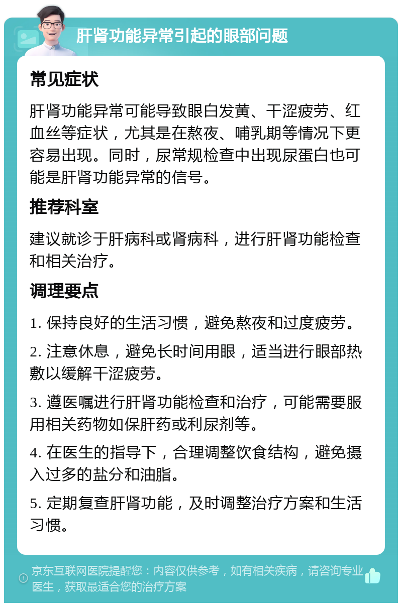 肝肾功能异常引起的眼部问题 常见症状 肝肾功能异常可能导致眼白发黄、干涩疲劳、红血丝等症状，尤其是在熬夜、哺乳期等情况下更容易出现。同时，尿常规检查中出现尿蛋白也可能是肝肾功能异常的信号。 推荐科室 建议就诊于肝病科或肾病科，进行肝肾功能检查和相关治疗。 调理要点 1. 保持良好的生活习惯，避免熬夜和过度疲劳。 2. 注意休息，避免长时间用眼，适当进行眼部热敷以缓解干涩疲劳。 3. 遵医嘱进行肝肾功能检查和治疗，可能需要服用相关药物如保肝药或利尿剂等。 4. 在医生的指导下，合理调整饮食结构，避免摄入过多的盐分和油脂。 5. 定期复查肝肾功能，及时调整治疗方案和生活习惯。