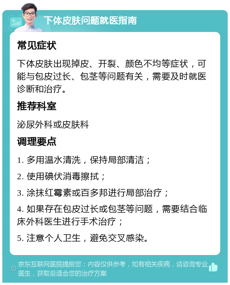 下体皮肤问题就医指南 常见症状 下体皮肤出现掉皮、开裂、颜色不均等症状，可能与包皮过长、包茎等问题有关，需要及时就医诊断和治疗。 推荐科室 泌尿外科或皮肤科 调理要点 1. 多用温水清洗，保持局部清洁； 2. 使用碘伏消毒擦拭； 3. 涂抹红霉素或百多邦进行局部治疗； 4. 如果存在包皮过长或包茎等问题，需要结合临床外科医生进行手术治疗； 5. 注意个人卫生，避免交叉感染。