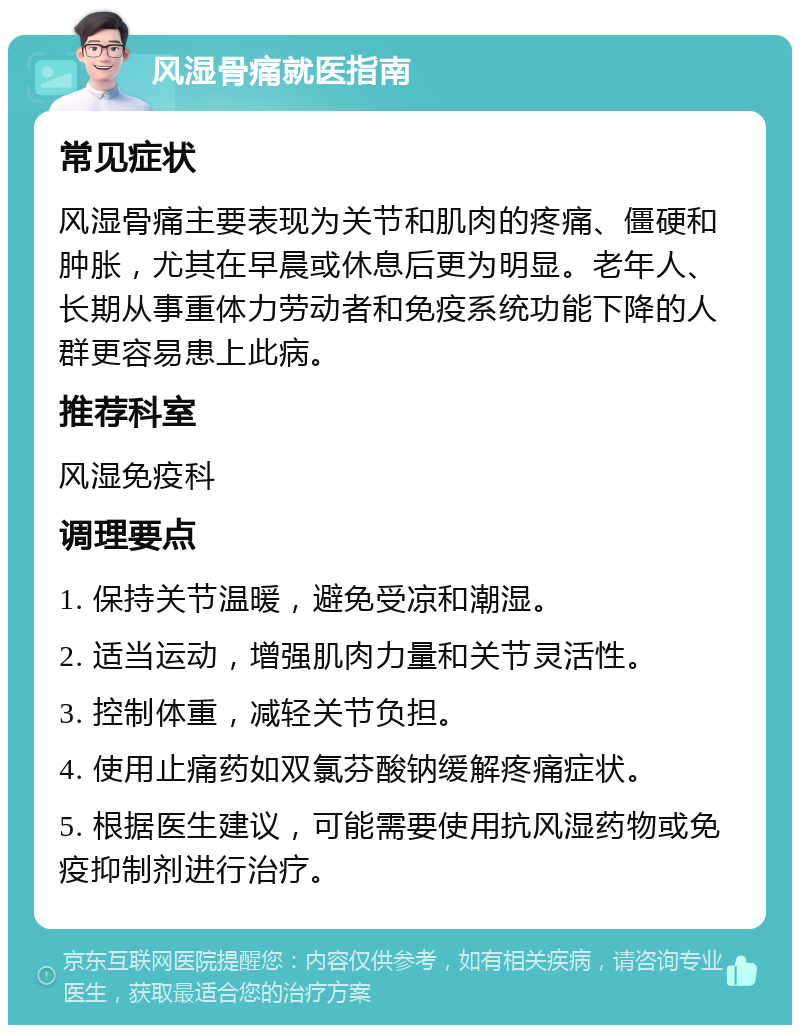 风湿骨痛就医指南 常见症状 风湿骨痛主要表现为关节和肌肉的疼痛、僵硬和肿胀，尤其在早晨或休息后更为明显。老年人、长期从事重体力劳动者和免疫系统功能下降的人群更容易患上此病。 推荐科室 风湿免疫科 调理要点 1. 保持关节温暖，避免受凉和潮湿。 2. 适当运动，增强肌肉力量和关节灵活性。 3. 控制体重，减轻关节负担。 4. 使用止痛药如双氯芬酸钠缓解疼痛症状。 5. 根据医生建议，可能需要使用抗风湿药物或免疫抑制剂进行治疗。