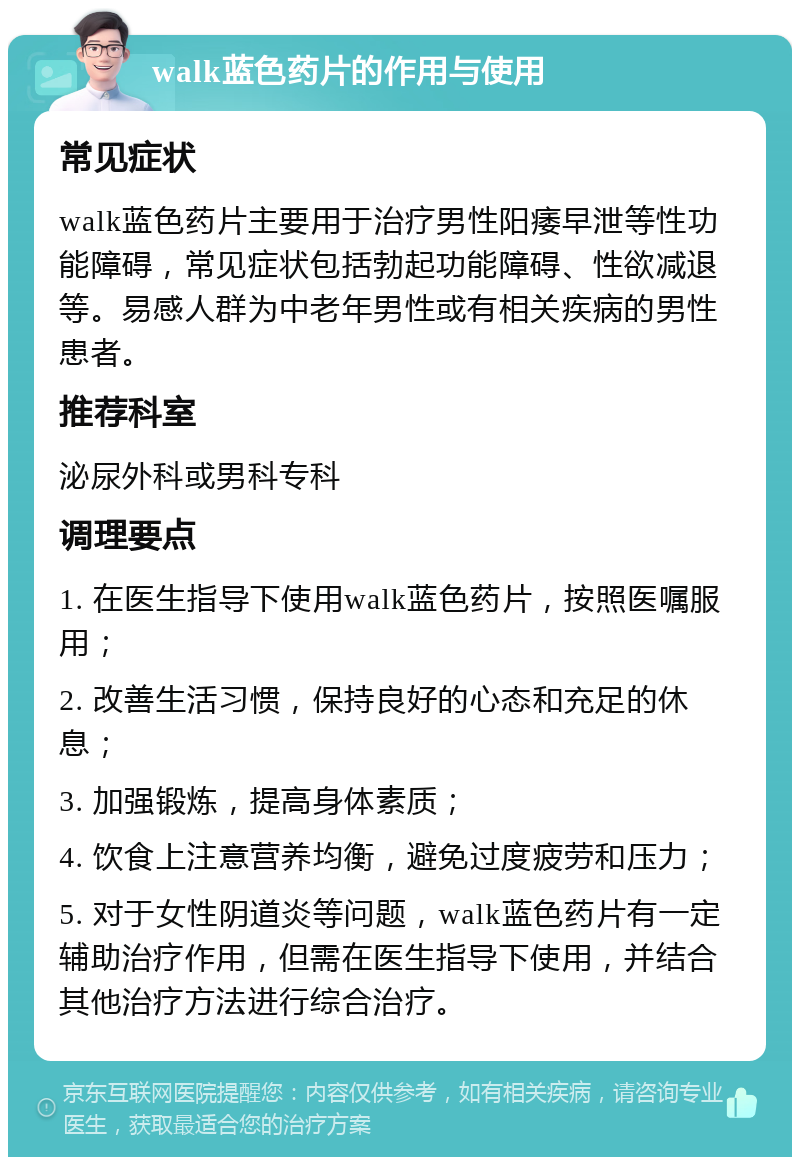 walk蓝色药片的作用与使用 常见症状 walk蓝色药片主要用于治疗男性阳痿早泄等性功能障碍，常见症状包括勃起功能障碍、性欲减退等。易感人群为中老年男性或有相关疾病的男性患者。 推荐科室 泌尿外科或男科专科 调理要点 1. 在医生指导下使用walk蓝色药片，按照医嘱服用； 2. 改善生活习惯，保持良好的心态和充足的休息； 3. 加强锻炼，提高身体素质； 4. 饮食上注意营养均衡，避免过度疲劳和压力； 5. 对于女性阴道炎等问题，walk蓝色药片有一定辅助治疗作用，但需在医生指导下使用，并结合其他治疗方法进行综合治疗。