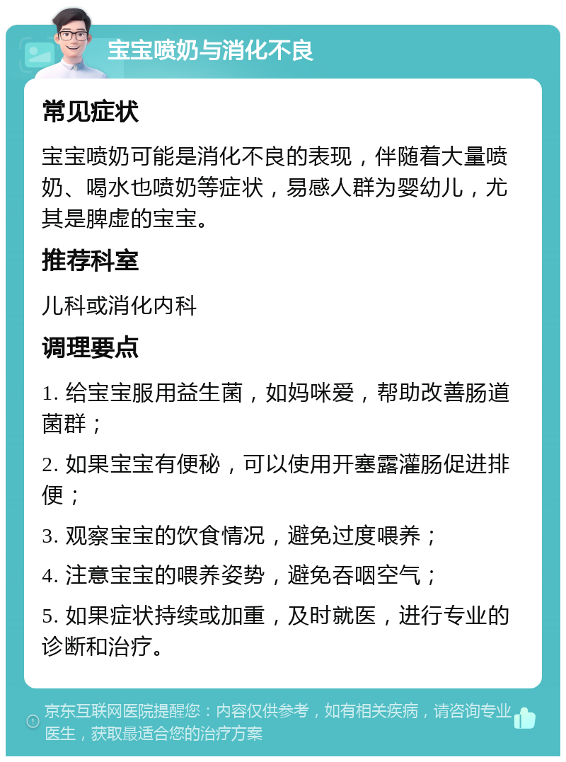 宝宝喷奶与消化不良 常见症状 宝宝喷奶可能是消化不良的表现，伴随着大量喷奶、喝水也喷奶等症状，易感人群为婴幼儿，尤其是脾虚的宝宝。 推荐科室 儿科或消化内科 调理要点 1. 给宝宝服用益生菌，如妈咪爱，帮助改善肠道菌群； 2. 如果宝宝有便秘，可以使用开塞露灌肠促进排便； 3. 观察宝宝的饮食情况，避免过度喂养； 4. 注意宝宝的喂养姿势，避免吞咽空气； 5. 如果症状持续或加重，及时就医，进行专业的诊断和治疗。