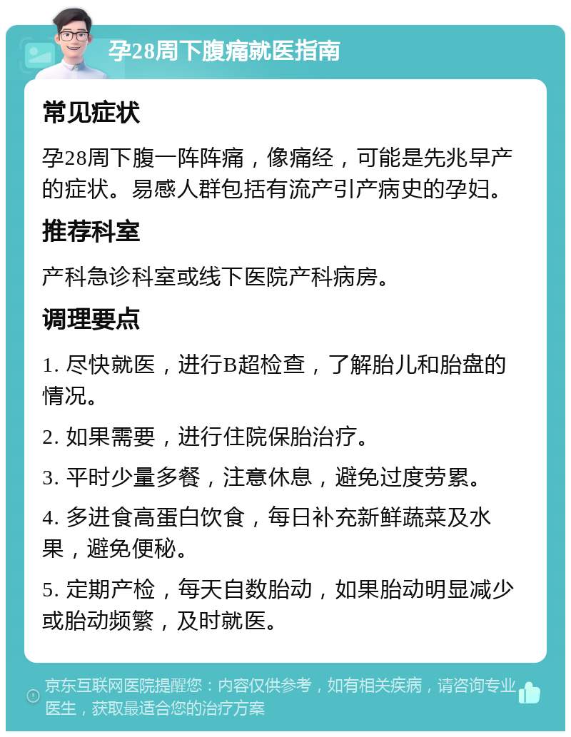 孕28周下腹痛就医指南 常见症状 孕28周下腹一阵阵痛，像痛经，可能是先兆早产的症状。易感人群包括有流产引产病史的孕妇。 推荐科室 产科急诊科室或线下医院产科病房。 调理要点 1. 尽快就医，进行B超检查，了解胎儿和胎盘的情况。 2. 如果需要，进行住院保胎治疗。 3. 平时少量多餐，注意休息，避免过度劳累。 4. 多进食高蛋白饮食，每日补充新鲜蔬菜及水果，避免便秘。 5. 定期产检，每天自数胎动，如果胎动明显减少或胎动频繁，及时就医。