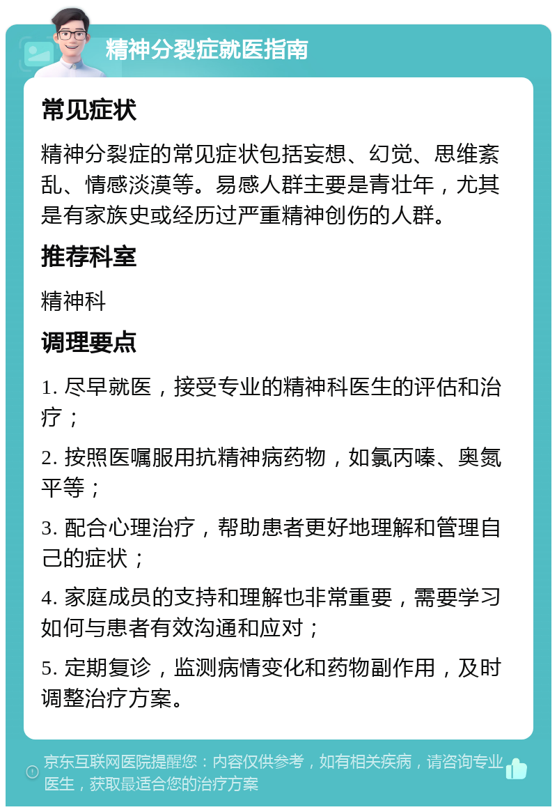 精神分裂症就医指南 常见症状 精神分裂症的常见症状包括妄想、幻觉、思维紊乱、情感淡漠等。易感人群主要是青壮年，尤其是有家族史或经历过严重精神创伤的人群。 推荐科室 精神科 调理要点 1. 尽早就医，接受专业的精神科医生的评估和治疗； 2. 按照医嘱服用抗精神病药物，如氯丙嗪、奥氮平等； 3. 配合心理治疗，帮助患者更好地理解和管理自己的症状； 4. 家庭成员的支持和理解也非常重要，需要学习如何与患者有效沟通和应对； 5. 定期复诊，监测病情变化和药物副作用，及时调整治疗方案。