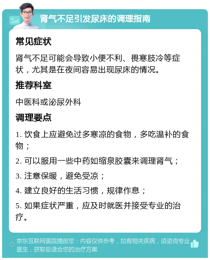 肾气不足引发尿床的调理指南 常见症状 肾气不足可能会导致小便不利、畏寒肢冷等症状，尤其是在夜间容易出现尿床的情况。 推荐科室 中医科或泌尿外科 调理要点 1. 饮食上应避免过多寒凉的食物，多吃温补的食物； 2. 可以服用一些中药如缩泉胶囊来调理肾气； 3. 注意保暖，避免受凉； 4. 建立良好的生活习惯，规律作息； 5. 如果症状严重，应及时就医并接受专业的治疗。