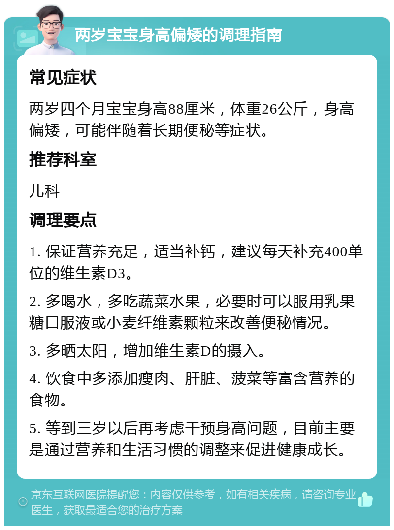 两岁宝宝身高偏矮的调理指南 常见症状 两岁四个月宝宝身高88厘米，体重26公斤，身高偏矮，可能伴随着长期便秘等症状。 推荐科室 儿科 调理要点 1. 保证营养充足，适当补钙，建议每天补充400单位的维生素D3。 2. 多喝水，多吃蔬菜水果，必要时可以服用乳果糖口服液或小麦纤维素颗粒来改善便秘情况。 3. 多晒太阳，增加维生素D的摄入。 4. 饮食中多添加瘦肉、肝脏、菠菜等富含营养的食物。 5. 等到三岁以后再考虑干预身高问题，目前主要是通过营养和生活习惯的调整来促进健康成长。