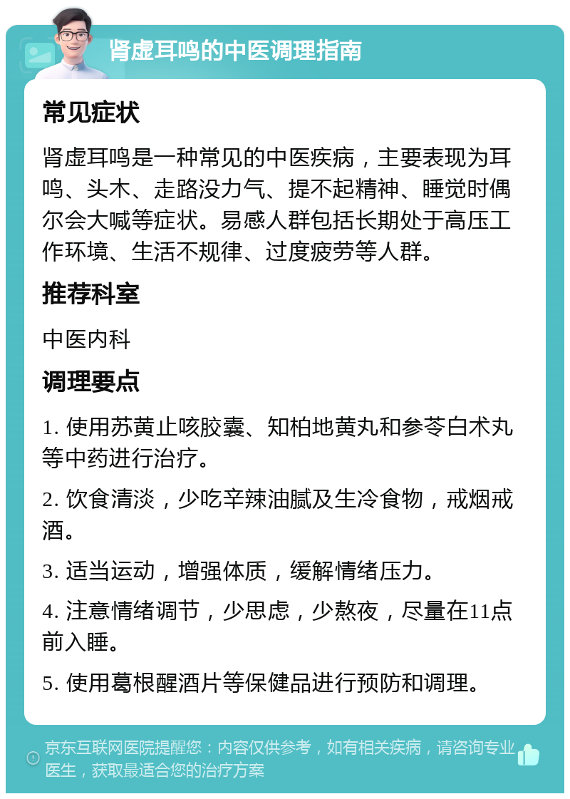 肾虚耳鸣的中医调理指南 常见症状 肾虚耳鸣是一种常见的中医疾病，主要表现为耳鸣、头木、走路没力气、提不起精神、睡觉时偶尔会大喊等症状。易感人群包括长期处于高压工作环境、生活不规律、过度疲劳等人群。 推荐科室 中医内科 调理要点 1. 使用苏黄止咳胶囊、知柏地黄丸和参苓白术丸等中药进行治疗。 2. 饮食清淡，少吃辛辣油腻及生冷食物，戒烟戒酒。 3. 适当运动，增强体质，缓解情绪压力。 4. 注意情绪调节，少思虑，少熬夜，尽量在11点前入睡。 5. 使用葛根醒酒片等保健品进行预防和调理。