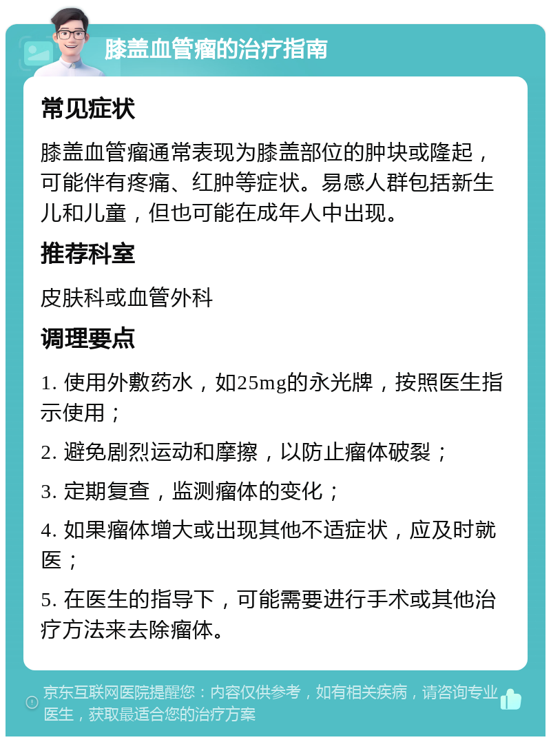 膝盖血管瘤的治疗指南 常见症状 膝盖血管瘤通常表现为膝盖部位的肿块或隆起，可能伴有疼痛、红肿等症状。易感人群包括新生儿和儿童，但也可能在成年人中出现。 推荐科室 皮肤科或血管外科 调理要点 1. 使用外敷药水，如25mg的永光牌，按照医生指示使用； 2. 避免剧烈运动和摩擦，以防止瘤体破裂； 3. 定期复查，监测瘤体的变化； 4. 如果瘤体增大或出现其他不适症状，应及时就医； 5. 在医生的指导下，可能需要进行手术或其他治疗方法来去除瘤体。