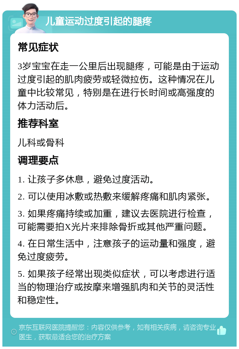 儿童运动过度引起的腿疼 常见症状 3岁宝宝在走一公里后出现腿疼，可能是由于运动过度引起的肌肉疲劳或轻微拉伤。这种情况在儿童中比较常见，特别是在进行长时间或高强度的体力活动后。 推荐科室 儿科或骨科 调理要点 1. 让孩子多休息，避免过度活动。 2. 可以使用冰敷或热敷来缓解疼痛和肌肉紧张。 3. 如果疼痛持续或加重，建议去医院进行检查，可能需要拍X光片来排除骨折或其他严重问题。 4. 在日常生活中，注意孩子的运动量和强度，避免过度疲劳。 5. 如果孩子经常出现类似症状，可以考虑进行适当的物理治疗或按摩来增强肌肉和关节的灵活性和稳定性。