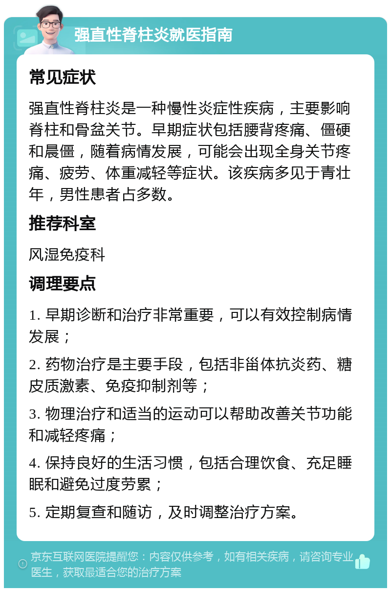 强直性脊柱炎就医指南 常见症状 强直性脊柱炎是一种慢性炎症性疾病，主要影响脊柱和骨盆关节。早期症状包括腰背疼痛、僵硬和晨僵，随着病情发展，可能会出现全身关节疼痛、疲劳、体重减轻等症状。该疾病多见于青壮年，男性患者占多数。 推荐科室 风湿免疫科 调理要点 1. 早期诊断和治疗非常重要，可以有效控制病情发展； 2. 药物治疗是主要手段，包括非甾体抗炎药、糖皮质激素、免疫抑制剂等； 3. 物理治疗和适当的运动可以帮助改善关节功能和减轻疼痛； 4. 保持良好的生活习惯，包括合理饮食、充足睡眠和避免过度劳累； 5. 定期复查和随访，及时调整治疗方案。