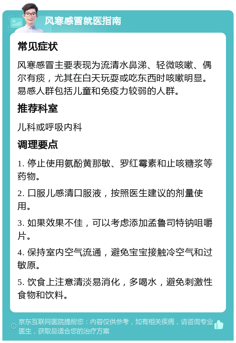 风寒感冒就医指南 常见症状 风寒感冒主要表现为流清水鼻涕、轻微咳嗽、偶尔有痰，尤其在白天玩耍或吃东西时咳嗽明显。易感人群包括儿童和免疫力较弱的人群。 推荐科室 儿科或呼吸内科 调理要点 1. 停止使用氨酚黄那敏、罗红霉素和止咳糖浆等药物。 2. 口服儿感清口服液，按照医生建议的剂量使用。 3. 如果效果不佳，可以考虑添加孟鲁司特钠咀嚼片。 4. 保持室内空气流通，避免宝宝接触冷空气和过敏原。 5. 饮食上注意清淡易消化，多喝水，避免刺激性食物和饮料。