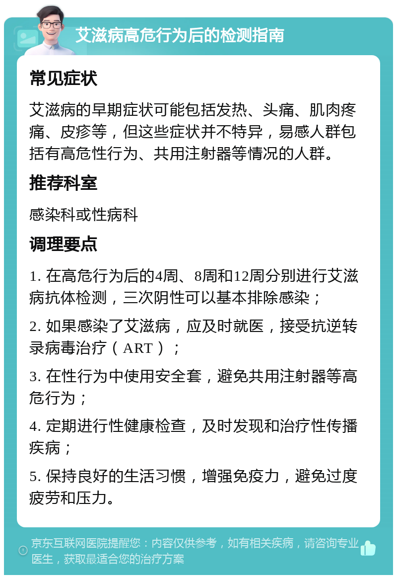 艾滋病高危行为后的检测指南 常见症状 艾滋病的早期症状可能包括发热、头痛、肌肉疼痛、皮疹等，但这些症状并不特异，易感人群包括有高危性行为、共用注射器等情况的人群。 推荐科室 感染科或性病科 调理要点 1. 在高危行为后的4周、8周和12周分别进行艾滋病抗体检测，三次阴性可以基本排除感染； 2. 如果感染了艾滋病，应及时就医，接受抗逆转录病毒治疗（ART）； 3. 在性行为中使用安全套，避免共用注射器等高危行为； 4. 定期进行性健康检查，及时发现和治疗性传播疾病； 5. 保持良好的生活习惯，增强免疫力，避免过度疲劳和压力。