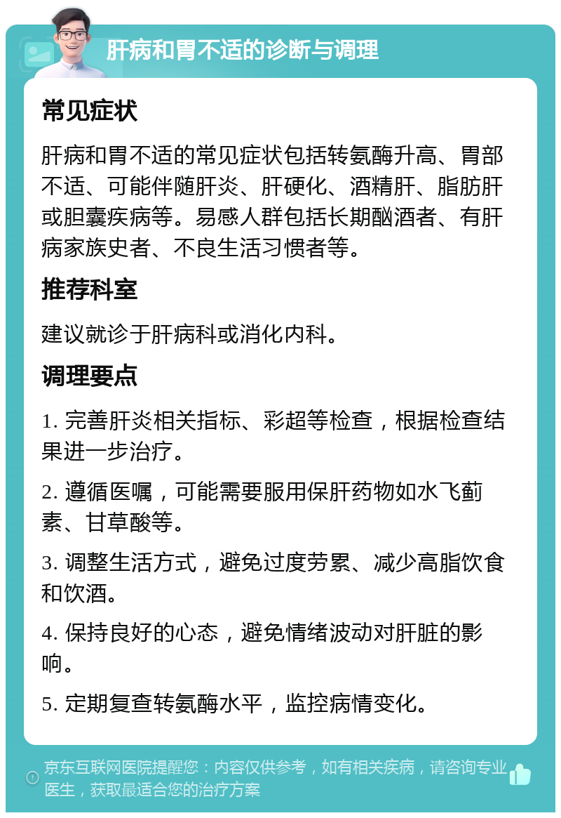 肝病和胃不适的诊断与调理 常见症状 肝病和胃不适的常见症状包括转氨酶升高、胃部不适、可能伴随肝炎、肝硬化、酒精肝、脂肪肝或胆囊疾病等。易感人群包括长期酗酒者、有肝病家族史者、不良生活习惯者等。 推荐科室 建议就诊于肝病科或消化内科。 调理要点 1. 完善肝炎相关指标、彩超等检查，根据检查结果进一步治疗。 2. 遵循医嘱，可能需要服用保肝药物如水飞蓟素、甘草酸等。 3. 调整生活方式，避免过度劳累、减少高脂饮食和饮酒。 4. 保持良好的心态，避免情绪波动对肝脏的影响。 5. 定期复查转氨酶水平，监控病情变化。