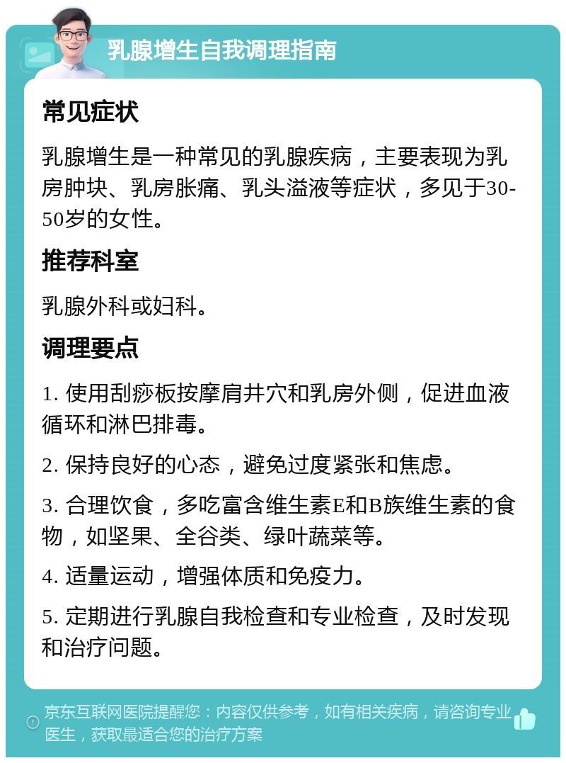 乳腺增生自我调理指南 常见症状 乳腺增生是一种常见的乳腺疾病，主要表现为乳房肿块、乳房胀痛、乳头溢液等症状，多见于30-50岁的女性。 推荐科室 乳腺外科或妇科。 调理要点 1. 使用刮痧板按摩肩井穴和乳房外侧，促进血液循环和淋巴排毒。 2. 保持良好的心态，避免过度紧张和焦虑。 3. 合理饮食，多吃富含维生素E和B族维生素的食物，如坚果、全谷类、绿叶蔬菜等。 4. 适量运动，增强体质和免疫力。 5. 定期进行乳腺自我检查和专业检查，及时发现和治疗问题。