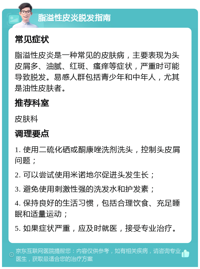 脂溢性皮炎脱发指南 常见症状 脂溢性皮炎是一种常见的皮肤病，主要表现为头皮屑多、油腻、红斑、瘙痒等症状，严重时可能导致脱发。易感人群包括青少年和中年人，尤其是油性皮肤者。 推荐科室 皮肤科 调理要点 1. 使用二硫化硒或酮康唑洗剂洗头，控制头皮屑问题； 2. 可以尝试使用米诺地尔促进头发生长； 3. 避免使用刺激性强的洗发水和护发素； 4. 保持良好的生活习惯，包括合理饮食、充足睡眠和适量运动； 5. 如果症状严重，应及时就医，接受专业治疗。