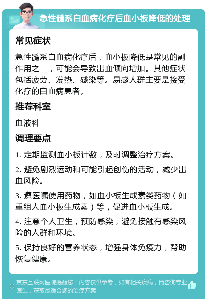 急性髓系白血病化疗后血小板降低的处理 常见症状 急性髓系白血病化疗后，血小板降低是常见的副作用之一，可能会导致出血倾向增加。其他症状包括疲劳、发热、感染等。易感人群主要是接受化疗的白血病患者。 推荐科室 血液科 调理要点 1. 定期监测血小板计数，及时调整治疗方案。 2. 避免剧烈运动和可能引起创伤的活动，减少出血风险。 3. 遵医嘱使用药物，如血小板生成素类药物（如重组人血小板生成素）等，促进血小板生成。 4. 注意个人卫生，预防感染，避免接触有感染风险的人群和环境。 5. 保持良好的营养状态，增强身体免疫力，帮助恢复健康。