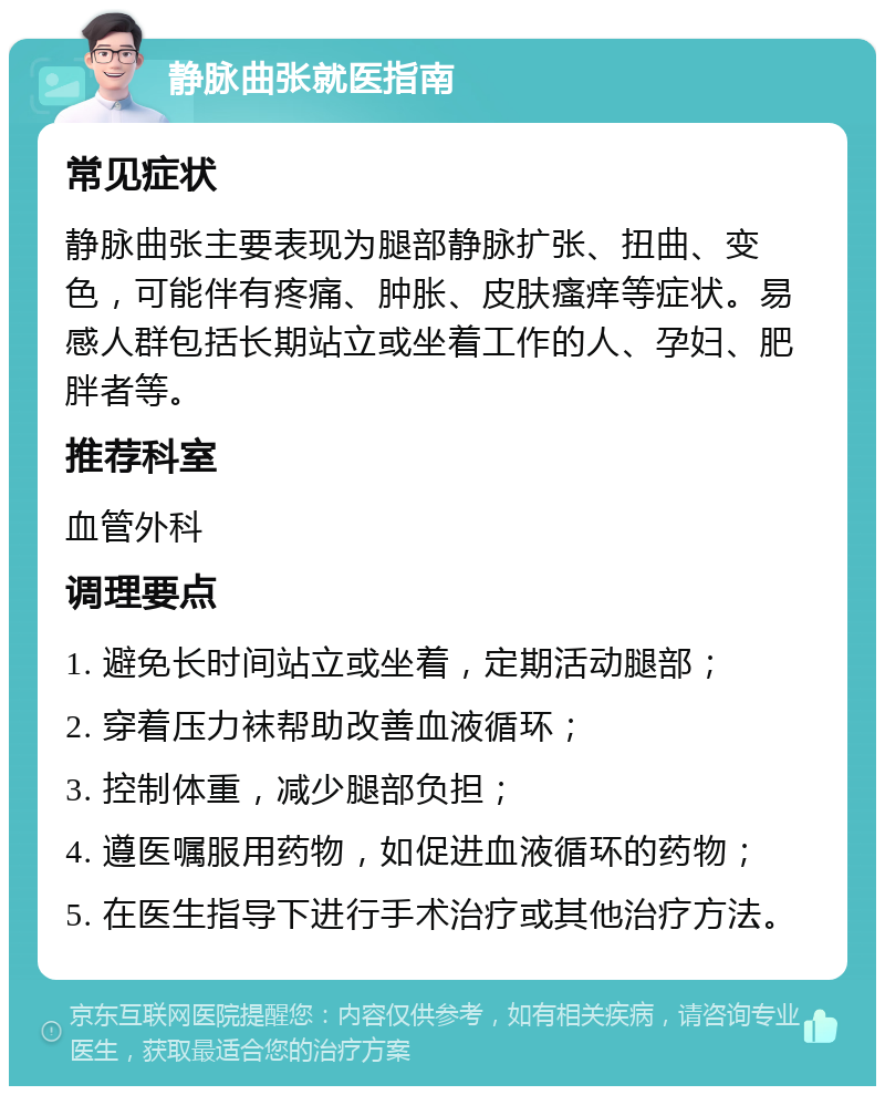 静脉曲张就医指南 常见症状 静脉曲张主要表现为腿部静脉扩张、扭曲、变色，可能伴有疼痛、肿胀、皮肤瘙痒等症状。易感人群包括长期站立或坐着工作的人、孕妇、肥胖者等。 推荐科室 血管外科 调理要点 1. 避免长时间站立或坐着，定期活动腿部； 2. 穿着压力袜帮助改善血液循环； 3. 控制体重，减少腿部负担； 4. 遵医嘱服用药物，如促进血液循环的药物； 5. 在医生指导下进行手术治疗或其他治疗方法。