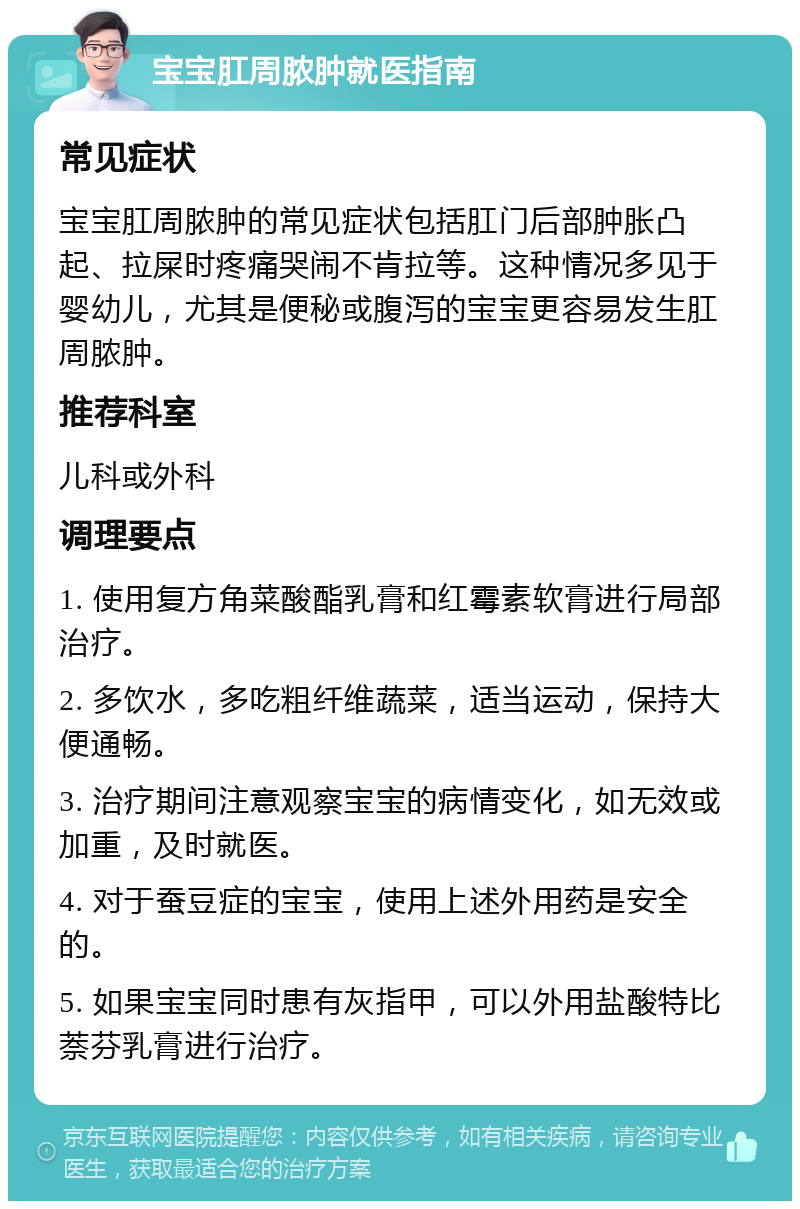 宝宝肛周脓肿就医指南 常见症状 宝宝肛周脓肿的常见症状包括肛门后部肿胀凸起、拉屎时疼痛哭闹不肯拉等。这种情况多见于婴幼儿，尤其是便秘或腹泻的宝宝更容易发生肛周脓肿。 推荐科室 儿科或外科 调理要点 1. 使用复方角菜酸酯乳膏和红霉素软膏进行局部治疗。 2. 多饮水，多吃粗纤维蔬菜，适当运动，保持大便通畅。 3. 治疗期间注意观察宝宝的病情变化，如无效或加重，及时就医。 4. 对于蚕豆症的宝宝，使用上述外用药是安全的。 5. 如果宝宝同时患有灰指甲，可以外用盐酸特比萘芬乳膏进行治疗。