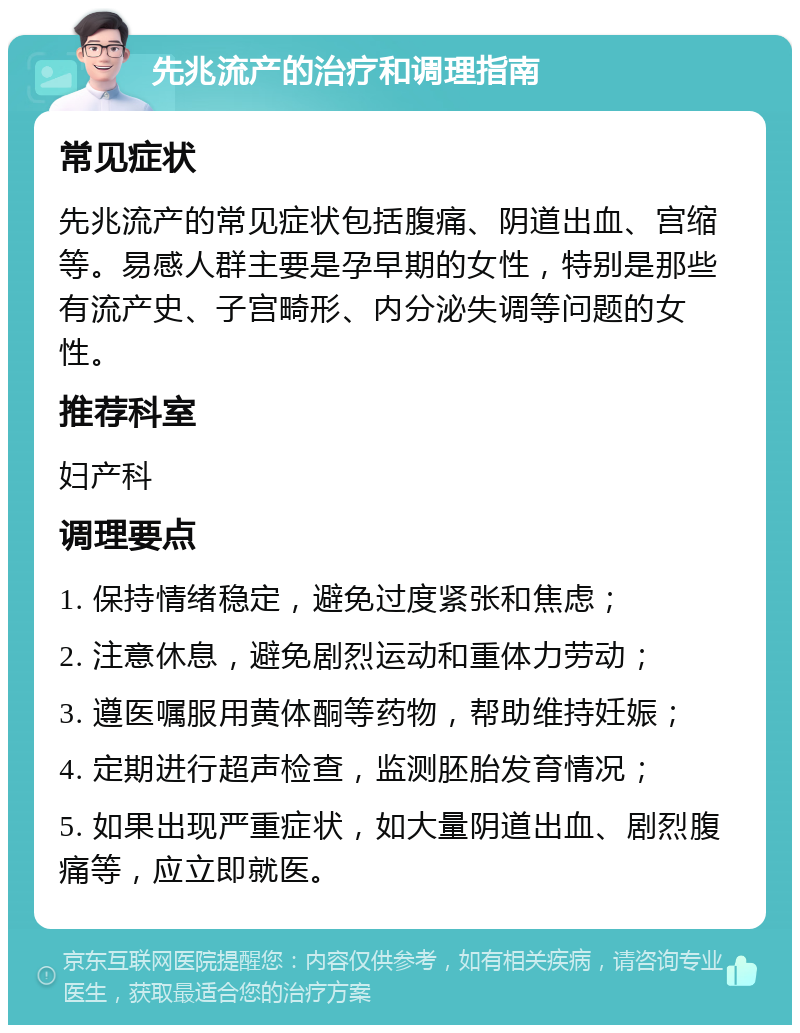 先兆流产的治疗和调理指南 常见症状 先兆流产的常见症状包括腹痛、阴道出血、宫缩等。易感人群主要是孕早期的女性，特别是那些有流产史、子宫畸形、内分泌失调等问题的女性。 推荐科室 妇产科 调理要点 1. 保持情绪稳定，避免过度紧张和焦虑； 2. 注意休息，避免剧烈运动和重体力劳动； 3. 遵医嘱服用黄体酮等药物，帮助维持妊娠； 4. 定期进行超声检查，监测胚胎发育情况； 5. 如果出现严重症状，如大量阴道出血、剧烈腹痛等，应立即就医。