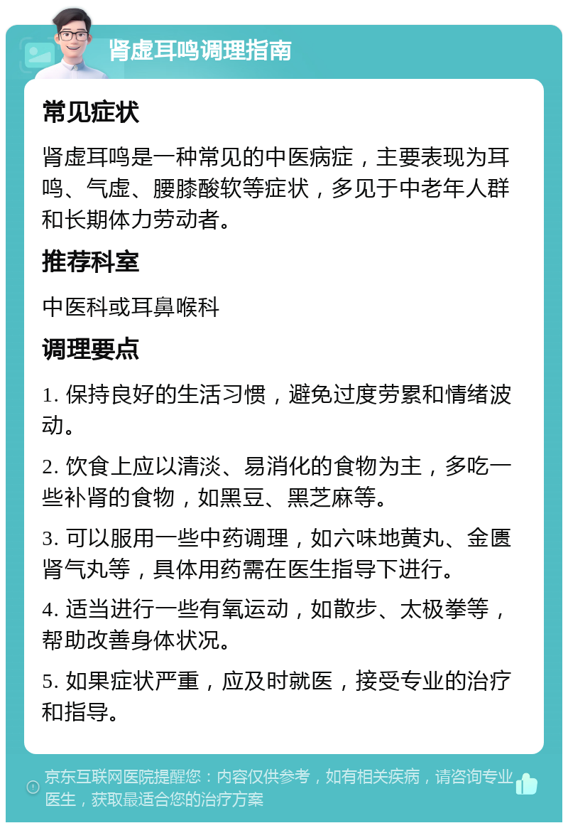 肾虚耳鸣调理指南 常见症状 肾虚耳鸣是一种常见的中医病症，主要表现为耳鸣、气虚、腰膝酸软等症状，多见于中老年人群和长期体力劳动者。 推荐科室 中医科或耳鼻喉科 调理要点 1. 保持良好的生活习惯，避免过度劳累和情绪波动。 2. 饮食上应以清淡、易消化的食物为主，多吃一些补肾的食物，如黑豆、黑芝麻等。 3. 可以服用一些中药调理，如六味地黄丸、金匮肾气丸等，具体用药需在医生指导下进行。 4. 适当进行一些有氧运动，如散步、太极拳等，帮助改善身体状况。 5. 如果症状严重，应及时就医，接受专业的治疗和指导。