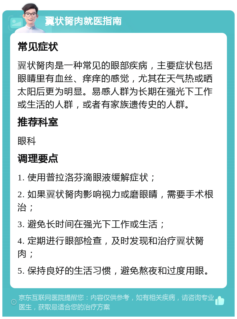 翼状胬肉就医指南 常见症状 翼状胬肉是一种常见的眼部疾病，主要症状包括眼睛里有血丝、痒痒的感觉，尤其在天气热或晒太阳后更为明显。易感人群为长期在强光下工作或生活的人群，或者有家族遗传史的人群。 推荐科室 眼科 调理要点 1. 使用普拉洛芬滴眼液缓解症状； 2. 如果翼状胬肉影响视力或磨眼睛，需要手术根治； 3. 避免长时间在强光下工作或生活； 4. 定期进行眼部检查，及时发现和治疗翼状胬肉； 5. 保持良好的生活习惯，避免熬夜和过度用眼。