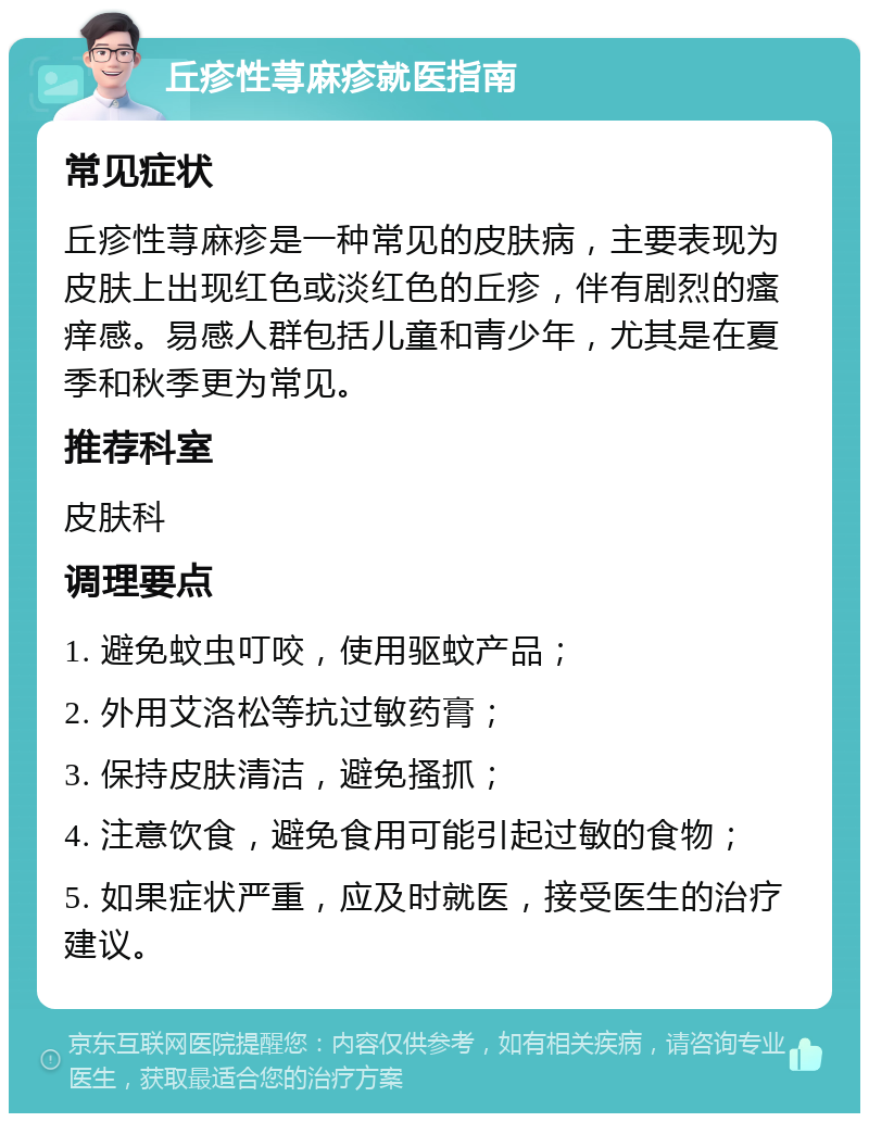 丘疹性荨麻疹就医指南 常见症状 丘疹性荨麻疹是一种常见的皮肤病，主要表现为皮肤上出现红色或淡红色的丘疹，伴有剧烈的瘙痒感。易感人群包括儿童和青少年，尤其是在夏季和秋季更为常见。 推荐科室 皮肤科 调理要点 1. 避免蚊虫叮咬，使用驱蚊产品； 2. 外用艾洛松等抗过敏药膏； 3. 保持皮肤清洁，避免搔抓； 4. 注意饮食，避免食用可能引起过敏的食物； 5. 如果症状严重，应及时就医，接受医生的治疗建议。