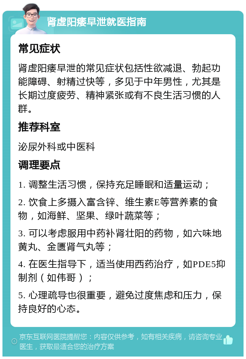 肾虚阳痿早泄就医指南 常见症状 肾虚阳痿早泄的常见症状包括性欲减退、勃起功能障碍、射精过快等，多见于中年男性，尤其是长期过度疲劳、精神紧张或有不良生活习惯的人群。 推荐科室 泌尿外科或中医科 调理要点 1. 调整生活习惯，保持充足睡眠和适量运动； 2. 饮食上多摄入富含锌、维生素E等营养素的食物，如海鲜、坚果、绿叶蔬菜等； 3. 可以考虑服用中药补肾壮阳的药物，如六味地黄丸、金匮肾气丸等； 4. 在医生指导下，适当使用西药治疗，如PDE5抑制剂（如伟哥）； 5. 心理疏导也很重要，避免过度焦虑和压力，保持良好的心态。