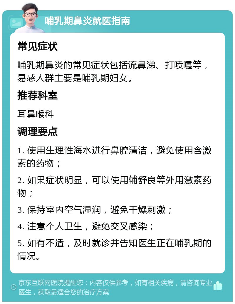 哺乳期鼻炎就医指南 常见症状 哺乳期鼻炎的常见症状包括流鼻涕、打喷嚏等，易感人群主要是哺乳期妇女。 推荐科室 耳鼻喉科 调理要点 1. 使用生理性海水进行鼻腔清洁，避免使用含激素的药物； 2. 如果症状明显，可以使用辅舒良等外用激素药物； 3. 保持室内空气湿润，避免干燥刺激； 4. 注意个人卫生，避免交叉感染； 5. 如有不适，及时就诊并告知医生正在哺乳期的情况。